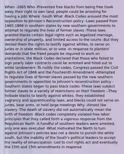 When -1865 Who -Prevented free blacks from being free (took away their right to own land, people could be arresting for having a job) Where -South What -Black Codes aroused the most opposition to Johnson's Reconstruction policy -Laws passed from 1865-1866 in southern states by new southern governments to attempt to regulate the lives of former slaves -These laws granted blacks certain legal rights such as legalized marriage, ownership of property, and limited access to the courts -But they denied them the rights to testify against whites, to serve on juries or in state militias, or to vote -In response to planters' demands that the freed people be required to work on plantations, the Black Codes declared that those who failed to sign yearly labor contracts could be arrested and hired out to white landowners -To nullify the codes, Congress passed the Civil Rights Act of 1866 and the Fourteenth Amendment -Attempted to regulate lives of former slaves passed by the new southern governments in opposition to Johnson's reconstruction policy -Southern states began to pass black codes -These laws subject former slaves to a variety of restrictions on their freedom --They forbade blacks to testify against whites, they established vagrancy and apprenticeship laws, and blacks could not serve on juries, bear arms, or hold large meetings Why -Almost like slavery -The death of slavery did not automatically mean the birth of freedom -Black codes completely violated free labor principles that they called forth a vigorous response from the Republican North -A handful of southern leaders were arrested, only one was executed -What motivated the North to turn against Johnson's policies was not a desire to punish the white south, but the inability of the South's political leaders to accept the reality of emancipation -Led to civil rights act and eventually the 15th and 15th amendments in response