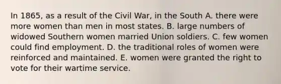 In 1865, as a result of the Civil War, in the South A. there were more women than men in most states. B. large numbers of widowed Southern women married Union soldiers. C. few women could find employment. D. the traditional roles of women were reinforced and maintained. E. women were granted the right to vote for their wartime service.