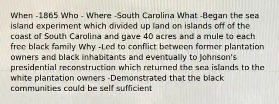 When -1865 Who - Where -South Carolina What -Began the sea island experiment which divided up land on islands off of the coast of South Carolina and gave 40 acres and a mule to each free black family Why -Led to conflict between former plantation owners and black inhabitants and eventually to Johnson's presidential reconstruction which returned the sea islands to the white plantation owners -Demonstrated that the black communities could be self sufficient