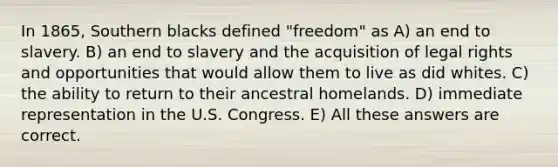 In 1865, Southern blacks defined "freedom" as A) an end to slavery. B) an end to slavery and the acquisition of legal rights and opportunities that would allow them to live as did whites. C) the ability to return to their ancestral homelands. D) immediate representation in the U.S. Congress. E) All these answers are correct.