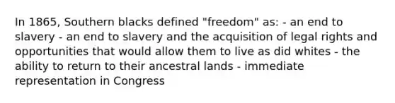 In 1865, Southern blacks defined "freedom" as: - an end to slavery - an end to slavery and the acquisition of legal rights and opportunities that would allow them to live as did whites - the ability to return to their ancestral lands - immediate representation in Congress