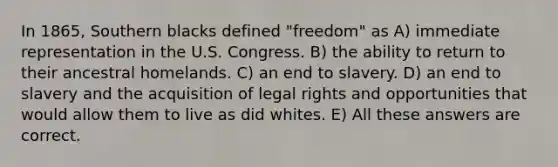 In 1865, Southern blacks defined "freedom" as A) immediate representation in the U.S. Congress. B) the ability to return to their ancestral homelands. C) an end to slavery. D) an end to slavery and the acquisition of legal rights and opportunities that would allow them to live as did whites. E) All these answers are correct.