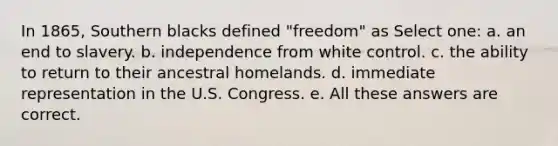 In 1865, Southern blacks defined "freedom" as Select one: a. an end to slavery. b. independence from white control. c. the ability to return to their ancestral homelands. d. immediate representation in the U.S. Congress. e. All these answers are correct.