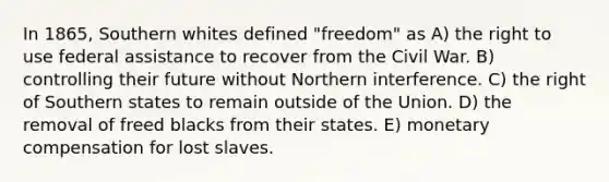 In 1865, Southern whites defined "freedom" as A) the right to use federal assistance to recover from the Civil War. B) controlling their future without Northern interference. C) the right of Southern states to remain outside of the Union. D) the removal of freed blacks from their states. E) monetary compensation for lost slaves.