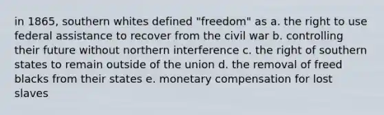 in 1865, southern whites defined "freedom" as a. the right to use federal assistance to recover from the civil war b. controlling their future without northern interference c. the right of southern states to remain outside of the union d. the removal of freed blacks from their states e. monetary compensation for lost slaves