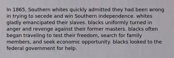 In 1865, Southern whites quickly admitted they had been wrong in trying to secede and win Southern independence. whites gladly emancipated their slaves. blacks uniformly turned in anger and revenge against their former masters. blacks often began traveling to test their freedom, search for family members, and seek economic opportunity. blacks looked to the federal government for help.