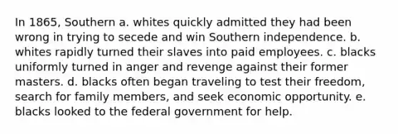 In 1865, Southern a. whites quickly admitted they had been wrong in trying to secede and win Southern independence. b. whites rapidly turned their slaves into paid employees. c. blacks uniformly turned in anger and revenge against their former masters. d. blacks often began traveling to test their freedom, search for family members, and seek economic opportunity. e. blacks looked to the federal government for help.