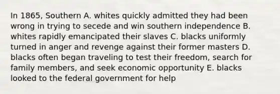 In 1865, Southern A. whites quickly admitted they had been wrong in trying to secede and win southern independence B. whites rapidly emancipated their slaves C. blacks uniformly turned in anger and revenge against their former masters D. blacks often began traveling to test their freedom, search for family members, and seek economic opportunity E. blacks looked to the federal government for help