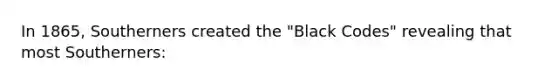 In 1865, Southerners created the "Black Codes" revealing that most Southerners: