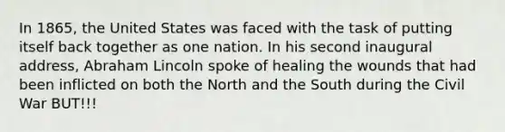 In 1865, the United States was faced with the task of putting itself back together as one nation. In his second inaugural address, Abraham Lincoln spoke of healing the wounds that had been inflicted on both the North and the South during the Civil War BUT!!!