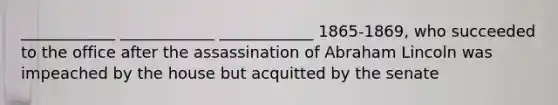 ____________ ____________ ____________ 1865-1869, who succeeded to the office after the assassination of Abraham Lincoln was impeached by the house but acquitted by the senate