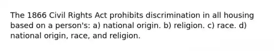 The 1866 Civil Rights Act prohibits discrimination in all housing based on a person's: a) national origin. b) religion. c) race. d) national origin, race, and religion.