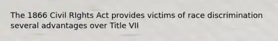 The 1866 Civil RIghts Act provides victims of race discrimination several advantages over Title VII