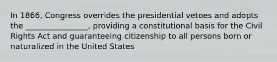 In 1866, Congress overrides the presidential vetoes and adopts the ________________, providing a constitutional basis for the Civil Rights Act and guaranteeing citizenship to all persons born or naturalized in the United States