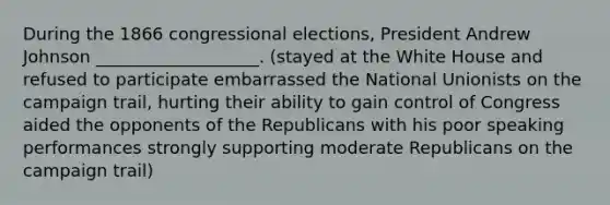 During the 1866 congressional elections, President Andrew Johnson ___________________. (stayed at the White House and refused to participate embarrassed the National Unionists on the campaign trail, hurting their ability to gain control of Congress aided the opponents of the Republicans with his poor speaking performances strongly supporting moderate Republicans on the campaign trail)