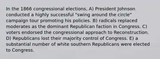 In the 1866 congressional elections, A) President Johnson conducted a highly successful "swing around the circle" campaign tour promoting his policies. B) radicals replaced moderates as the dominant Republican faction in Congress. C) voters endorsed the congressional approach to Reconstruction. D) Republicans lost their majority control of Congress. E) a substantial number of white southern Republicans were elected to Congress.