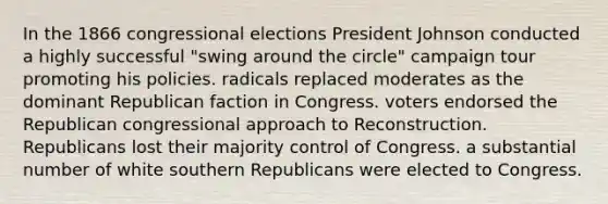 In the 1866 congressional elections President Johnson conducted a highly successful "swing around the circle" campaign tour promoting his policies. radicals replaced moderates as the dominant Republican faction in Congress. voters endorsed the Republican congressional approach to Reconstruction. Republicans lost their majority control of Congress. a substantial number of white southern Republicans were elected to Congress.