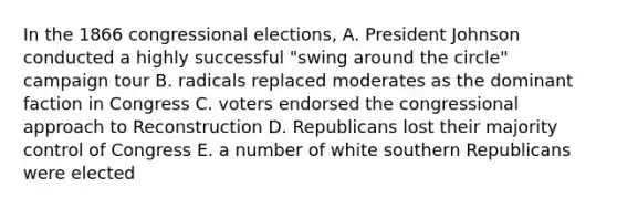 In the 1866 congressional elections, A. President Johnson conducted a highly successful "swing around the circle" campaign tour B. radicals replaced moderates as the dominant faction in Congress C. voters endorsed the congressional approach to Reconstruction D. Republicans lost their majority control of Congress E. a number of white southern Republicans were elected