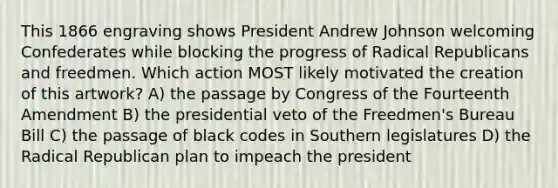 This 1866 engraving shows President Andrew Johnson welcoming Confederates while blocking the progress of Radical Republicans and freedmen. Which action MOST likely motivated the creation of this artwork? A) the passage by Congress of the Fourteenth Amendment B) the presidential veto of the Freedmen's Bureau Bill C) the passage of black codes in Southern legislatures D) the Radical Republican plan to impeach the president
