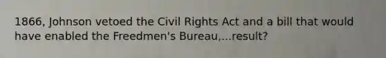 1866, Johnson vetoed the Civil Rights Act and a bill that would have enabled the Freedmen's Bureau,...result?