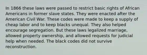 In 1866 these laws were passed to restrict basic rights of African Americans in former slave states. They were enacted after the American Civil War. These codes were made to keep a supply of cheap labor and to keep blacks unequal. They also helped encourage segregation. But these laws legalized marriage, allowed property ownership, and allowed requests for judicial help when needed. The black codes did not survive reconstruction.