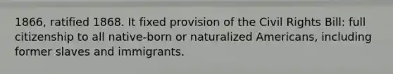 1866, ratified 1868. It fixed provision of the Civil Rights Bill: full citizenship to all native-born or naturalized Americans, including former slaves and immigrants.