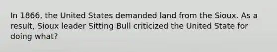 In 1866, the United States demanded land from the Sioux. As a result, Sioux leader Sitting Bull criticized the United State for doing what?