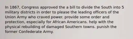 In 1867, Congress approved the a bill to divide the South into 5 military districts in order to please the leading officers of the Union Army who craved power. provide some order and protection, especially for African Americans. help with the physical rebuilding of damaged Southern towns. punish the former Confederate Army.