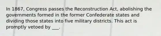 In 1867, Congress passes the Reconstruction Act, abolishing the governments formed in the former Confederate states and dividing those states into five military districts. This act is promptly vetoed by ___.