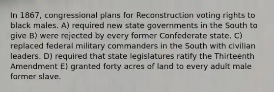 In 1867, congressional plans for Reconstruction voting rights to black males. A) required new <a href='https://www.questionai.com/knowledge/kktWZGE8l3-state-governments' class='anchor-knowledge'>state governments</a> in the South to give B) were rejected by every former Confederate state. C) replaced federal military commanders in the South with civilian leaders. D) required that state legislatures ratify the Thirteenth Amendment E) granted forty acres of land to every adult male former slave.