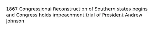 1867 Congressional Reconstruction of Southern states begins and Congress holds impeachment trial of President Andrew Johnson