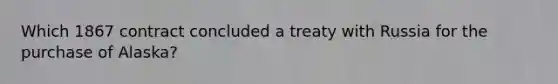 Which 1867 contract concluded a treaty with Russia for the purchase of Alaska?