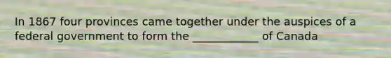 In 1867 four provinces came together under the auspices of a federal government to form the ____________ of Canada