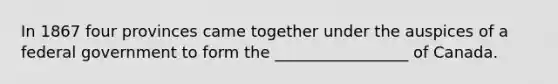 In 1867 four provinces came together under the auspices of a federal government to form the _________________ of Canada.