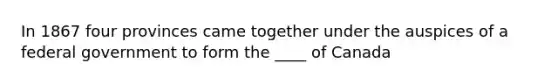 In 1867 four provinces came together under the auspices of a federal government to form the ____ of Canada