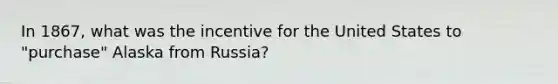 In 1867, what was the incentive for the United States to "purchase" Alaska from Russia?