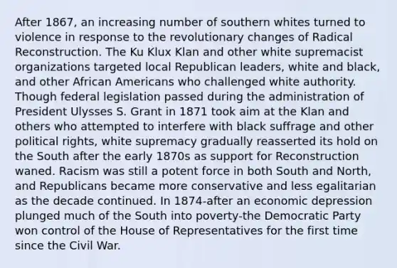 After 1867, an increasing number of southern whites turned to violence in response to the revolutionary changes of Radical Reconstruction. The Ku Klux Klan and other white supremacist organizations targeted local Republican leaders, white and black, and other African Americans who challenged white authority. Though federal legislation passed during the administration of President Ulysses S. Grant in 1871 took aim at the Klan and others who attempted to interfere with black suffrage and other political rights, white supremacy gradually reasserted its hold on the South after the early 1870s as support for Reconstruction waned. Racism was still a potent force in both South and North, and Republicans became more conservative and less egalitarian as the decade continued. In 1874-after an economic depression plunged much of the South into poverty-the Democratic Party won control of the House of Representatives for the first time since the Civil War.