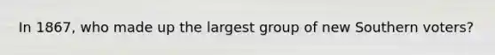 In 1867, who made up the largest group of new Southern voters?