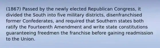 (1867) Passed by the newly elected Republican Congress, it divided the South into five military districts, disenfranchised former Confederates, and required that Southern states both ratify the Fourteenth Amendment and write state constitutions guaranteeing freedmen the franchise before gaining readmission to the Union.