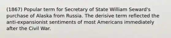 (1867) Popular term for Secretary of State William Seward's purchase of Alaska from Russia. The derisive term reflected the anti-expansionist sentiments of most Americans immediately after the Civil War.