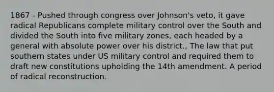 1867 - Pushed through congress over Johnson's veto, it gave radical Republicans complete military control over the South and divided the South into five military zones, each headed by a general with absolute power over his district., The law that put southern states under US military control and required them to draft new constitutions upholding the 14th amendment. A period of radical reconstruction.