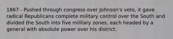 1867 - Pushed through congress over Johnson's veto, it gave radical Republicans complete military control over the South and divided the South into five military zones, each headed by a general with absolute power over his district.