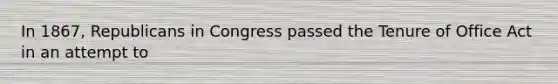 In 1867, Republicans in Congress passed the Tenure of Office Act in an attempt to