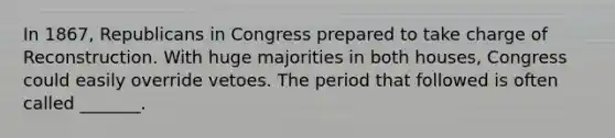 In 1867, Republicans in Congress prepared to take charge of Reconstruction. With huge majorities in both houses, Congress could easily override vetoes. The period that followed is often called _______.