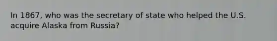 In 1867, who was the secretary of state who helped the U.S. acquire Alaska from Russia?