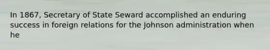 In 1867, Secretary of State Seward accomplished an enduring success in foreign relations for the Johnson administration when he