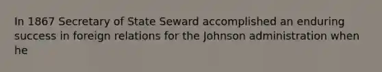 In 1867 Secretary of State Seward accomplished an enduring success in foreign relations for the Johnson administration when he