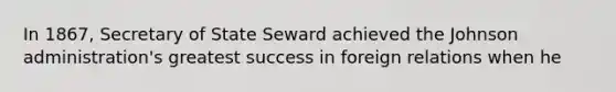 In 1867, Secretary of State Seward achieved the Johnson administration's greatest success in foreign relations when he