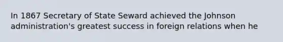 In 1867 Secretary of State Seward achieved the Johnson administration's greatest success in foreign relations when he