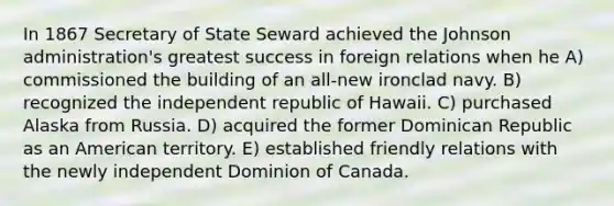 In 1867 Secretary of State Seward achieved the Johnson administration's greatest success in foreign relations when he A) commissioned the building of an all-new ironclad navy. B) recognized the independent republic of Hawaii. C) purchased Alaska from Russia. D) acquired the former Dominican Republic as an American territory. E) established friendly relations with the newly independent Dominion of Canada.